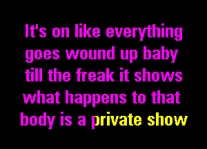 It's on like everything
goes wound up baby
till the freak it shows
what happens to that
body is a private show