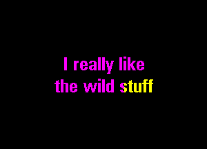 I really like

the wild stuff
