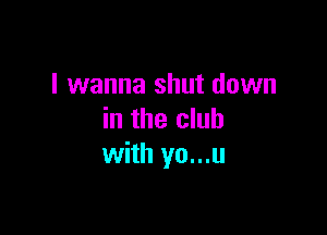 I wanna shut down

in the club
with yo...u