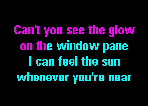 Can't you see the glow
on the window pane
I can feel the sun
whenever you're near