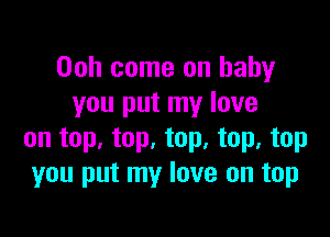 Ooh come on baby
you put my love

on top. top, top, top, top
you put my love on top