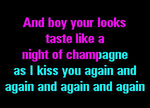 And boy your looks
taste like a
night of champagne
as I kiss you again and
again and again and again