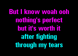 But I know woah ooh
nothing's perfect

but it's worth it
after fighting
through my tears