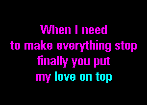 When I need
to make everything stop

finally you put
my love on top