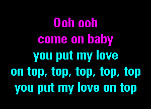 Ooh ooh
come on baby

you put my love
on top. top, top, top, top
you put my love on top