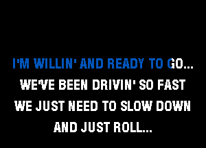 I'M WILLIH' AND READY TO GO...
WE'VE BEEN DRIVIH' SO FAST
WE JUST NEED TO SLOW DOWN
AND JUST ROLL...