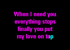When I need you
everything stops

finally you put
my love on top