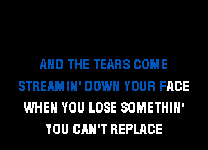 AND THE TEARS COME
STREAMIH' DOWN YOUR FACE
WHEN YOU LOSE SOMETHIH'
YOU CAN'T REPLACE