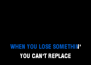 WHEN YOU LOSE SDMETHIH'
YOU CAN'T REPLACE