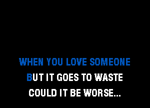 WHEN YOU LOVE SOMEONE
BUT IT GOES TO WASTE
COULD IT BE WORSE...