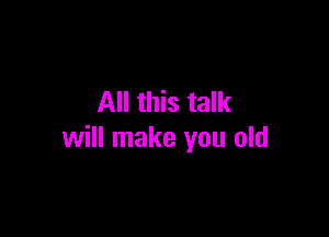 All this talk

will make you old