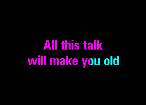 All this talk

will make you old