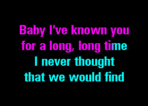 Baby I've known you
for a long. long time

I never thought
that we would find