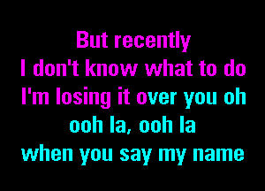 But recently
I don't know what to do
I'm losing it over you oh
oohla,oohla
when you say my name