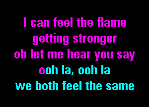 I can feel the flame
getting stronger
oh let me hear you say
oohla,oohla
we both feel the same