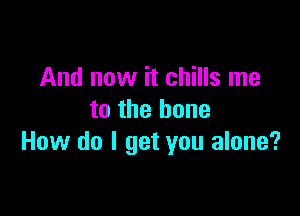 And now it chills me

to the bone
How do I get you alone?