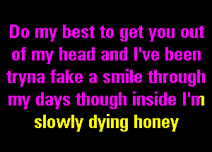 Do my best to get you out
of my head and I've been
tryna fake a smile through
my days though inside I'm
slowly dying honey