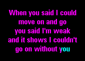 When you said I could
move on and go
you said I'm weak
and it shows I couldn't
go on without you