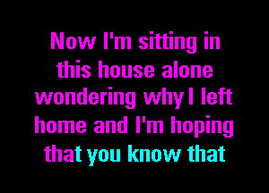 Now I'm sitting in
this house alone
wondering whyl left
home and I'm hoping
that you know that