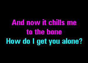 And now it chills me

to the bone
How do I get you alone?