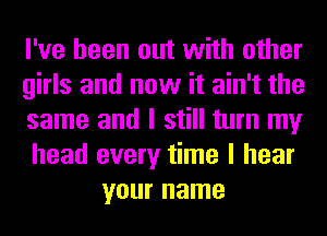 I've been out with other

girls and now it ain't the

same and I still turn my

head every time I hear
your name