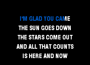 I'M GLAD YOU CAME
THE SUN GOES DOWN
THE STARS COME OUT

AND ALL THAT COUNTS

ISHERE AND HOW I