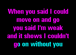 When you said I could
move on and go
you said I'm weak
and it shows I couldn't
go on without you