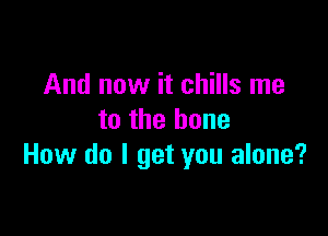 And now it chills me

to the bone
How do I get you alone?