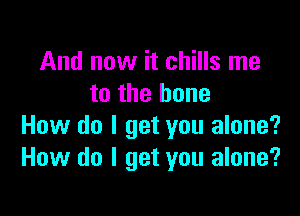 And now it chills me
to the bone

How do I get you alone?
How do I get you alone?