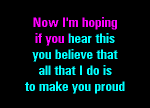 Now I'm hoping
if you hear this

you believe that
all that I do is
to make you proud
