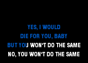 YES, I WOULD
DIE FOR YOU, BABY
BUT YOU WON'T DO THE SAME
H0, YOU WON'T DO THE SAME