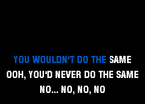 YOU WOULDN'T DO THE SAME
00H, YOU'D NEVER DO THE SAME
H0... H0, H0, H0