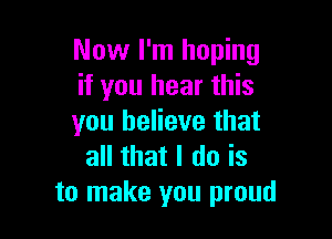 Now I'm hoping
if you hear this

you believe that
all that I do is
to make you proud
