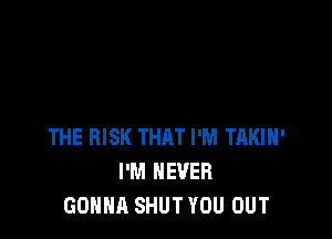 THE RISK THAT I'M TAKIH'
I'M NEVER
GONNA SHUT YOU OUT