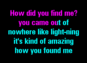 How did you find me?
you came out of
nowhere like light-ning
it's kind of amazing
how you found me