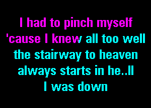 I had to pinch myself
'cause I knew all too well
the stairway to heaven
always starts in he..ll
I was down