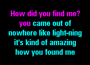 How did you find me?
you came out of
nowhere like light-ning
it's kind of amazing
how you found me