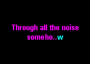 Through all the noise

someho..w