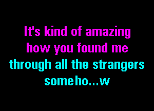 It's kind of amazing
how you found me
through all the strangers
some ho...w