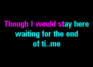 Though I would stay here

waiting for the end
of ti..me