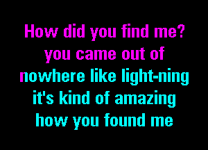 How did you find me?
you came out of
nowhere like light-ning
it's kind of amazing
how you found me