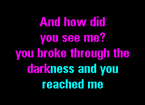 And how did
you see me?

you broke through the
darkness and you
reached me