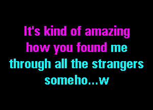 It's kind of amazing
how you found me
through all the strangers
someho...w