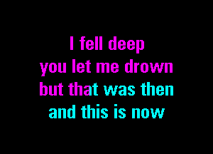 I fell deep
you let me drown

but that was then
and this is now