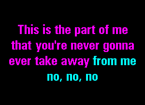 This is the part of me
that you're never gonna
ever take away from me

no,no,no