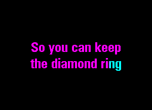 So you can keep

the diamond ring