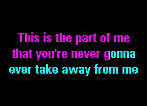 This is the part of me
that you're never gonna
ever take away from me