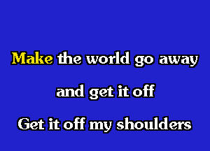 Make the world go away

and get it off

Get it off my shoulders