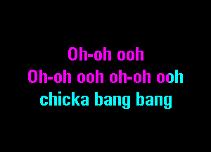 Oh-oh ooh

Oh-oh ooh oh-oh ooh
chicka bang bang
