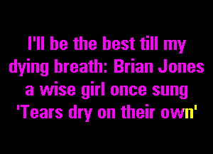 I'll be the best till my
dying breathi Brian Jones
a wise girl once sung
'Tears dry on their own'